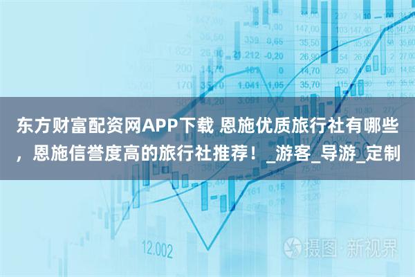 东方财富配资网APP下载 恩施优质旅行社有哪些，恩施信誉度高的旅行社推荐！_游客_导游_定制