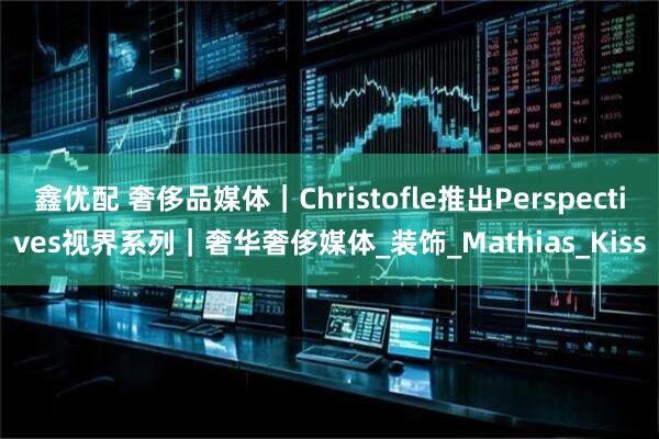鑫优配 奢侈品媒体｜Christofle推出Perspectives视界系列｜奢华奢侈媒体_装饰_Mathias_Kiss