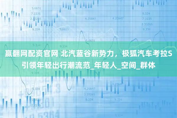 赢翻网配资官网 北汽蓝谷新势力，极狐汽车考拉S引领年轻出行潮流范_年轻人_空间_群体