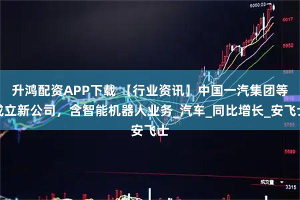 升鸿配资APP下载 【行业资讯】中国一汽集团等成立新公司，含智能机器人业务_汽车_同比增长_安飞士