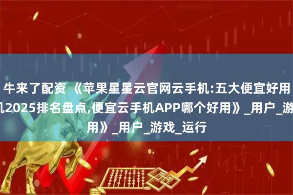 牛来了配资 《苹果星星云官网云手机:五大便宜好用的云手机2025排名盘点,便宜云手机APP哪个好用》_用户_游戏_运行