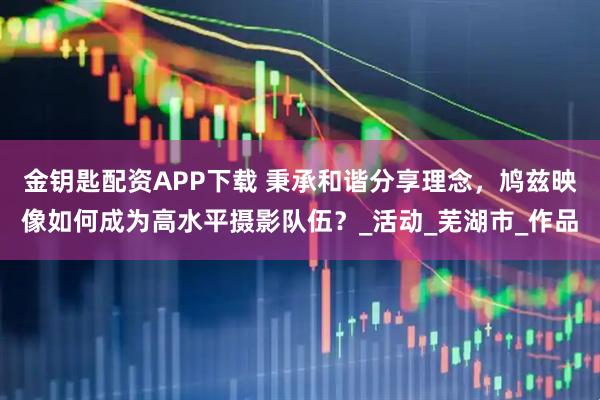 金钥匙配资APP下载 秉承和谐分享理念，鸠兹映像如何成为高水平摄影队伍？_活动_芜湖市_作品