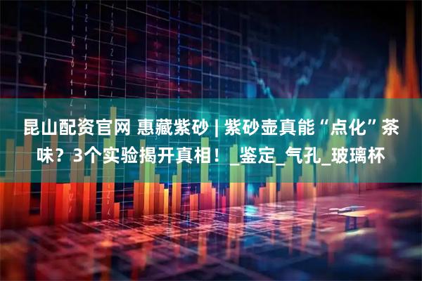 昆山配资官网 惠藏紫砂 | 紫砂壶真能“点化”茶味？3个实验揭开真相！_鉴定_气孔_玻璃杯