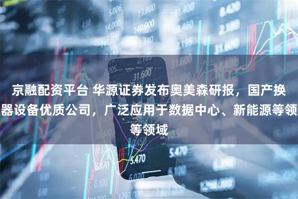 京融配资平台 华源证券发布奥美森研报，国产换热器设备优质公司，广泛应用于数据中心、新能源等领域
