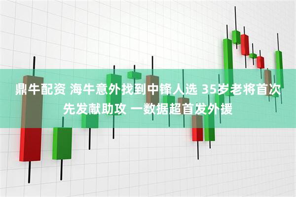 鼎牛配资 海牛意外找到中锋人选 35岁老将首次先发献助攻 一数据超首发外援